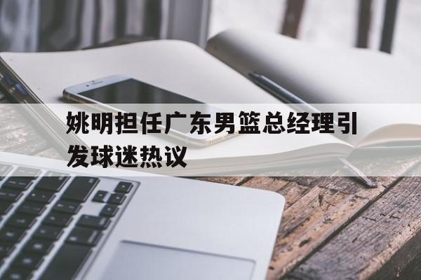 开云平台-姚明担任广东男篮总经理引发球迷热议